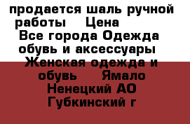 продается шаль ручной работы  › Цена ­ 1 300 - Все города Одежда, обувь и аксессуары » Женская одежда и обувь   . Ямало-Ненецкий АО,Губкинский г.